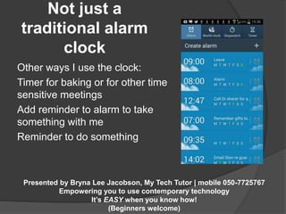 Not just a 
traditional alarm 
Presented by Bryna Lee Jacobson, My Tech Tutor | mobile 050-7725767 
Empowering you to use contemporary technology 
It’s EASY when you know how! 
(Beginners welcome) 
clock 
Other ways I use the clock: 
Timer for baking or for other time 
sensitive meetings 
Add reminder to alarm to take 
something with me 
Reminder to do something 
 