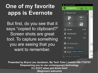 One of my favorite 
apps is Evernote 
But first, do you see that it 
says “copied to clipboard?” 
Screen shots are great 
tool. To capture something 
you are seeing that you 
want to remember. 
Presented by Bryna Lee Jacobson, My Tech Tutor | mobile 050-7725767 
Empowering you to use contemporary technology 
It’s EASY when you know how! 
(Beginners welcome) 
 