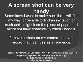 A screen shot can be very 
handy 
Sometimes I want to make sure that I will find 
my way, or be able to find an invitation or 
such and I might lose the piece of paper, or I 
might not have connectivity when I need it. 
If I have a photo on my camera, I have a 
record that I can use as a reference. 
Presented by Bryna Lee Jacobson, My Tech Tutor | mobile 050-7725767 
Empowering you to use contemporary technology 
It’s EASY when you know how! 
(Beginners welcome) 
 
