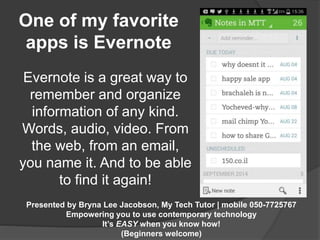 One of my favorite 
apps is Evernote 
Evernote is a great way to 
remember and organize 
information of any kind. 
Words, audio, video. From 
the web, from an email, 
you name it. And to be able 
to find it again! 
Presented by Bryna Lee Jacobson, My Tech Tutor | mobile 050-7725767 
Empowering you to use contemporary technology 
It’s EASY when you know how! 
(Beginners welcome) 
 