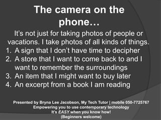 The camera on the 
phone… 
It’s not just for taking photos of people or 
vacations. I take photos of all kinds of things. 
1. A sign that I don’t have time to decipher 
2. A store that I want to come back to and I 
want to remember the surroundings 
3. An item that I might want to buy later 
4. An excerpt from a book I am reading 
Presented by Bryna Lee Jacobson, My Tech Tutor | mobile 050-7725767 
Empowering you to use contemporary technology 
It’s EASY when you know how! 
(Beginners welcome) 
 