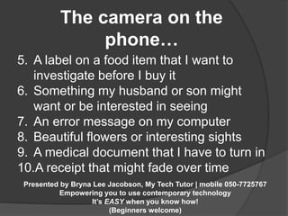 The camera on the 
phone… 
5. A label on a food item that I want to 
investigate before I buy it 
6. Something my husband or son might 
want or be interested in seeing 
7. An error message on my computer 
8. Beautiful flowers or interesting sights 
9. A medical document that I have to turn in 
10.A receipt that might fade over time 
Presented by Bryna Lee Jacobson, My Tech Tutor | mobile 050-7725767 
Empowering you to use contemporary technology 
It’s EASY when you know how! 
(Beginners welcome) 
 