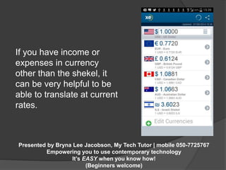 If you have income or 
expenses in currency 
other than the shekel, it 
can be very helpful to be 
able to translate at current 
rates. 
Presented by Bryna Lee Jacobson, My Tech Tutor | mobile 050-7725767 
Empowering you to use contemporary technology 
It’s EASY when you know how! 
(Beginners welcome) 
 