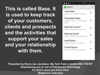 This is called Base. It 
is used to keep track 
of your customers, 
clients and prospects 
and the activities that 
support your sales 
and your relationship 
with them. 
Presented by Bryna Lee Jacobson, My Tech Tutor | mobile 050-7725767 
Empowering you to use contemporary technology 
It’s EASY when you know how! 
(Beginners welcome) 
 