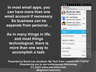 In most email apps, you 
can have more than one 
email account if necessary. 
So business can be 
separate from personal… 
As in many things in life, 
and most things 
technological, there is 
more than one way to 
accomplish a task. 
Presented by Bryna Lee Jacobson, My Tech Tutor | mobile 050-7725767 
Empowering you to use contemporary technology 
It’s EASY when you know how! 
(Beginners welcome) 
 