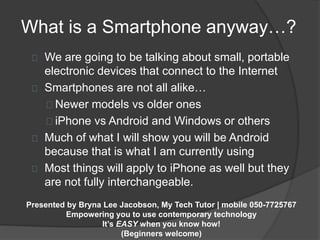 What is a Smartphone anyway…? 
We are going to be talking about small, portable 
electronic devices that connect to the Internet 
Smartphones are not all alike… 
Newer models vs older ones 
iPhone vs Android and Windows or others 
Much of what I will show you will be Android 
because that is what I am currently using 
Most things will apply to iPhone as well but they 
are not fully interchangeable. 
Presented by Bryna Lee Jacobson, My Tech Tutor | mobile 050-7725767 
Empowering you to use contemporary technology 
It’s EASY when you know how! 
(Beginners welcome) 
 