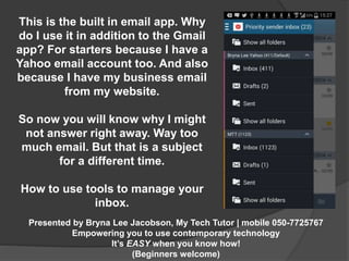 This is the built in email app. Why 
do I use it in addition to the Gmail 
app? For starters because I have a 
Yahoo email account too. And also 
because I have my business email 
from my website. 
So now you will know why I might 
not answer right away. Way too 
much email. But that is a subject 
for a different time. 
How to use tools to manage your 
Presented by Bryna Lee Jacobson, My Tech Tutor | mobile 050-7725767 
Empowering you to use contemporary technology 
It’s EASY when you know how! 
(Beginners welcome) 
inbox. 
 