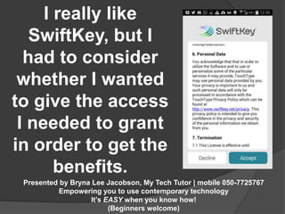 I really like 
SwiftKey, but I 
had to consider 
whether I wanted 
to give the access 
I needed to grant 
in order to get the 
benefits. 
Presented by Bryna Lee Jacobson, My Tech Tutor | mobile 050-7725767 
Empowering you to use contemporary technology 
It’s EASY when you know how! 
(Beginners welcome) 
 