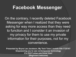 Facebook Messenger 
On the contrary, I recently deleted Facebook 
Messenger when I realized that they were 
asking for way more access than they need 
to function and I consider it an invasion of 
my privacy for them to use my private 
information for their purposes, not for my 
convenience. 
Presented by Bryna Lee Jacobson, My Tech Tutor | mobile 050-7725767 
Empowering you to use contemporary technology 
It’s EASY when you know how! 
(Beginners welcome) 
 