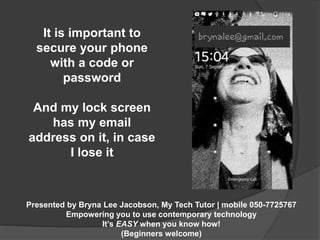It is important to 
secure your phone 
with a code or 
Presented by Bryna Lee Jacobson, My Tech Tutor | mobile 050-7725767 
Empowering you to use contemporary technology 
It’s EASY when you know how! 
(Beginners welcome) 
password 
And my lock screen 
has my email 
address on it, in case 
I lose it 
 