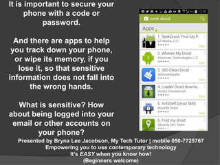 It is important to secure your 
phone with a code or 
Presented by Bryna Lee Jacobson, My Tech Tutor | mobile 050-7725767 
Empowering you to use contemporary technology 
It’s EASY when you know how! 
(Beginners welcome) 
password. 
And there are apps to help 
you track down your phone, 
or wipe its memory, if you 
lose it, so that sensitive 
information does not fall into 
the wrong hands. 
What is sensitive? How 
about being logged into your 
email or other accounts on 
your phone? 
 