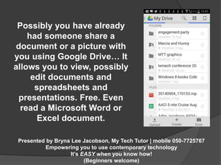 Possibly you have already 
had someone share a 
document or a picture with 
you using Google Drive… It 
allows you to view, possibly 
edit documents and 
spreadsheets and 
presentations. Free. Even 
read a Microsoft Word or 
Excel document. 
Presented by Bryna Lee Jacobson, My Tech Tutor | mobile 050-7725767 
Empowering you to use contemporary technology 
It’s EASY when you know how! 
(Beginners welcome) 
 