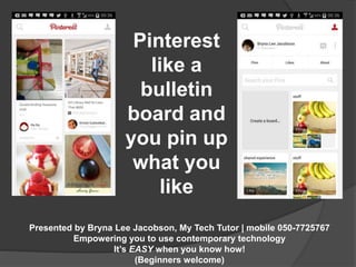 Pinterest 
like a 
bulletin 
board and 
you pin up 
what you 
like 
Presented by Bryna Lee Jacobson, My Tech Tutor | mobile 050-7725767 
Empowering you to use contemporary technology 
It’s EASY when you know how! 
(Beginners welcome) 
 