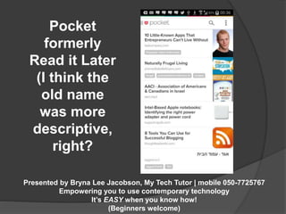 Presented by Bryna Lee Jacobson, My Tech Tutor | mobile 050-7725767 
Empowering you to use contemporary technology 
It’s EASY when you know how! 
(Beginners welcome) 
Pocket 
formerly 
Read it Later 
(I think the 
old name 
was more 
descriptive, 
right? 
 