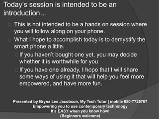 Today’s session is intended to be an 
introduction… 
This is not intended to be a hands on session where 
you will follow along on your phone. 
What I hope to accomplish today is to demystify the 
smart phone a little. 
If you haven’t bought one yet, you may decide 
whether it is worthwhile for you 
If you have one already, I hope that I will share 
some ways of using it that will help you feel more 
empowered, and have more fun. 
Presented by Bryna Lee Jacobson, My Tech Tutor | mobile 050-7725767 
Empowering you to use contemporary technology 
It’s EASY when you know how! 
(Beginners welcome) 
 