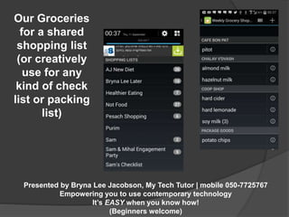 Presented by Bryna Lee Jacobson, My Tech Tutor | mobile 050-7725767 
Empowering you to use contemporary technology 
It’s EASY when you know how! 
(Beginners welcome) 
Our Groceries 
for a shared 
shopping list 
(or creatively 
use for any 
kind of check 
list or packing 
list) 
 