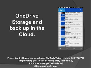 OneDrive 
Storage and 
back up in the 
Cloud. 
Presented by Bryna Lee Jacobson, My Tech Tutor | mobile 050-7725767 
Empowering you to use contemporary technology 
It’s EASY when you know how! 
(Beginners welcome) 
 