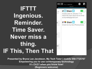 IFTTT 
Ingenious. 
Reminder. 
Time Saver. 
Never miss a 
thing. 
IF This, Then That 
Presented by Bryna Lee Jacobson, My Tech Tutor | mobile 050-7725767 
Empowering you to use contemporary technology 
It’s EASY when you know how! 
(Beginners welcome) 
 