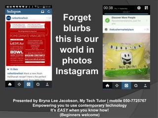 Forget 
blurbs 
this is our 
world in 
photos 
Instagram 
Presented by Bryna Lee Jacobson, My Tech Tutor | mobile 050-7725767 
Empowering you to use contemporary technology 
It’s EASY when you know how! 
(Beginners welcome) 
 
