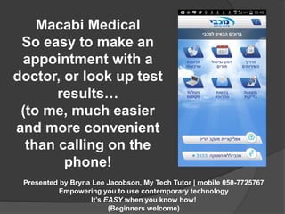 Macabi Medical 
So easy to make an 
appointment with a 
doctor, or look up test 
results… 
(to me, much easier 
and more convenient 
than calling on the 
phone! 
Presented by Bryna Lee Jacobson, My Tech Tutor | mobile 050-7725767 
Empowering you to use contemporary technology 
It’s EASY when you know how! 
(Beginners welcome) 
 