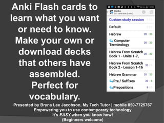 Anki Flash cards to 
learn what you want 
or need to know. 
Make your own or 
download decks 
that others have 
assembled. 
Perfect for 
vocabulary. 
Presented by Bryna Lee Jacobson, My Tech Tutor | mobile 050-7725767 
Empowering you to use contemporary technology 
It’s EASY when you know how! 
(Beginners welcome) 
 