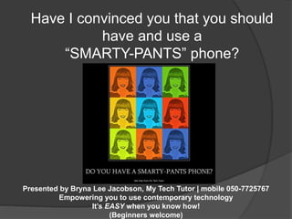 Have I convinced you that you should 
have and use a 
“SMARTY-PANTS” phone? 
Presented by Bryna Lee Jacobson, My Tech Tutor | mobile 050-7725767 
Empowering you to use contemporary technology 
It’s EASY when you know how! 
(Beginners welcome) 
 