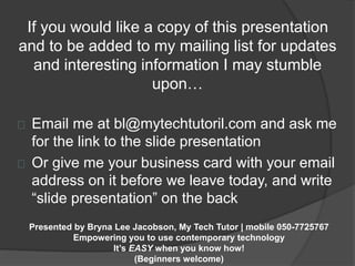 If you would like a copy of this presentation 
and to be added to my mailing list for updates 
and interesting information I may stumble 
upon… 
Email me at bl@mytechtutoril.com and ask me 
for the link to the slide presentation 
Or give me your business card with your email 
address on it before we leave today, and write 
“slide presentation” on the back 
Presented by Bryna Lee Jacobson, My Tech Tutor | mobile 050-7725767 
Empowering you to use contemporary technology 
It’s EASY when you know how! 
(Beginners welcome) 
 