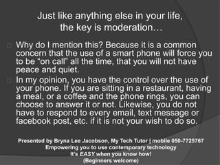 Just like anything else in your life, 
the key is moderation… 
Why do I mention this? Because it is a common 
concern that the use of a smart phone will force you 
to be “on call” all the time, that you will not have 
peace and quiet. 
In my opinion, you have the control over the use of 
your phone. If you are sitting in a restaurant, having 
a meal, or a coffee and the phone rings, you can 
choose to answer it or not. Likewise, you do not 
have to respond to every email, text message or 
facebook post, etc. if it is not your wish to do so. 
Presented by Bryna Lee Jacobson, My Tech Tutor | mobile 050-7725767 
Empowering you to use contemporary technology 
It’s EASY when you know how! 
(Beginners welcome) 
 