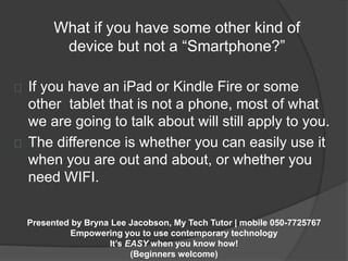 What if you have some other kind of 
device but not a “Smartphone?” 
If you have an iPad or Kindle Fire or some 
other tablet that is not a phone, most of what 
we are going to talk about will still apply to you. 
The difference is whether you can easily use it 
when you are out and about, or whether you 
need WIFI. 
Presented by Bryna Lee Jacobson, My Tech Tutor | mobile 050-7725767 
Empowering you to use contemporary technology 
It’s EASY when you know how! 
(Beginners welcome) 
 