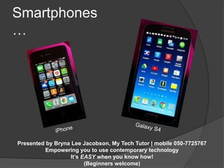 Smartphones 
… 
Presented by Bryna Lee Jacobson, My Tech Tutor | mobile 050-7725767 
Empowering you to use contemporary technology 
It’s EASY when you know how! 
(Beginners welcome) 
 