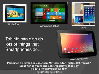 Tablets can also do 
lots of things that 
Smartphones do… 
Presented by Bryna Lee Jacobson, My Tech Tutor | mobile 050-7725767 
Empowering you to use contemporary technology 
It’s EASY when you know how! 
(Beginners welcome) 
Kindle Fire 
iPad 
Windows 8 Tablet 
 