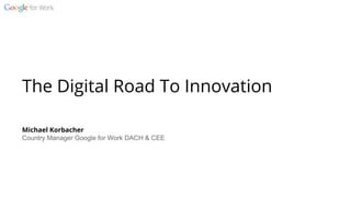 The Digital Road To Innovation
Michael Korbacher
Country Manager Google for Work DACH & CEE
 