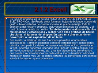 2.1.2 Excell2.1.2 Excell
 Su función principal es la de una HOJA DE CALCULO o PLANILLASu función principal es la de una HOJA DE CALCULO o PLANILLA
ELECTRONICA.. Se Puede crear facturas, hojas de balance, control deELECTRONICA.. Se Puede crear facturas, hojas de balance, control de
gastos, llevar estados de cuenta, incluso se puede manejar toda lagastos, llevar estados de cuenta, incluso se puede manejar toda la
economía del hogar y empresa, incluyendo el manejo de sueldos, y eleconomía del hogar y empresa, incluyendo el manejo de sueldos, y el
control de una tarjeta de crédito.control de una tarjeta de crédito. También pueden realizarse cálculosTambién pueden realizarse cálculos
matemáticos y estadísticos y realizar con ellos gráficos de barras,matemáticos y estadísticos y realizar con ellos gráficos de barras,
circulares, diagramas de dispersión para una presentación encirculares, diagramas de dispersión para una presentación en
powerpoint o una exposición de un temapowerpoint o una exposición de un tema..
 Por suerte, la fiabilidad de sus funciones permiten innumerablesPor suerte, la fiabilidad de sus funciones permiten innumerables
posibilidades. También podemos confiarle estadísticas y complicadosposibilidades. También podemos confiarle estadísticas y complicados
cálculos, compartir los datos de manera sencilla e incluso ponerlos encálculos, compartir los datos de manera sencilla e incluso ponerlos en
la web. Además podemos insertarle todo tipos de objetos al igual quela web. Además podemos insertarle todo tipos de objetos al igual que
en Word, sonidos, imágenes, etc. y los tan bienvenidos comentarios,en Word, sonidos, imágenes, etc. y los tan bienvenidos comentarios,
que pueden ser introducidos en cada celda. Como beneficio adicional,que pueden ser introducidos en cada celda. Como beneficio adicional,
maneja en forma muy útil los datos, filtrando los contenidos para darnosmaneja en forma muy útil los datos, filtrando los contenidos para darnos
solo la información que nos interesa.solo la información que nos interesa.
 