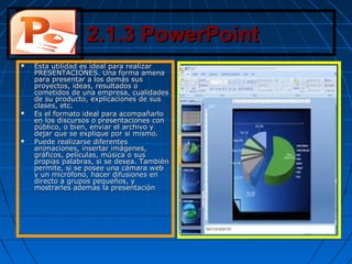 2.1.3 PowerPoint2.1.3 PowerPoint
 Esta utilidad es ideal para realizarEsta utilidad es ideal para realizar
PRESENTACIONES. Una forma amenaPRESENTACIONES. Una forma amena
para presentar a los demás suspara presentar a los demás sus
proyectos, ideas, resultados oproyectos, ideas, resultados o
cometidos de una empresa, cualidadescometidos de una empresa, cualidades
de su producto, explicaciones de susde su producto, explicaciones de sus
clases, etc.clases, etc.
 Es el formato ideal para acompañarloEs el formato ideal para acompañarlo
en los discursos o presentaciones conen los discursos o presentaciones con
público, o bien, enviar el archivo ypúblico, o bien, enviar el archivo y
dejar que se explique por si mismo.dejar que se explique por si mismo.
 Puede realizarse diferentesPuede realizarse diferentes
animaciones, insertar imágenes,animaciones, insertar imágenes,
gráficos, películas, música o susgráficos, películas, música o sus
propias palabras, si se desea. Tambiénpropias palabras, si se desea. También
permite, si se posee una cámara webpermite, si se posee una cámara web
y un micrófono, hacer difusiones eny un micrófono, hacer difusiones en
directo a grupos pequeños, ydirecto a grupos pequeños, y
mostrarles además la presentaciónmostrarles además la presentación
 