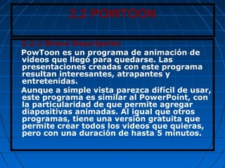 2.2 POWTOON
2.2.1 Breve Descripción
PowToon es un programa de animación de
videos que llegó para quedarse. Las
presentaciones creadas con este programa
resultan interesantes, atrapantes y
entretenidas.
Aunque a simple vista parezca difícil de usar,
este programa es similar al PowerPoint, con
la particularidad de que permite agregar
diapositivas animadas. Al igual que otros
programas, tiene una versión gratuita que
permite crear todos los videos que quieras,
pero con una duración de hasta 5 minutos.
 