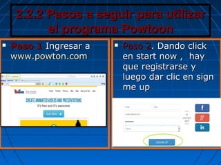 2.2.2 Pasos a seguir para utilizar2.2.2 Pasos a seguir para utilizar
el programa Powtoonel programa Powtoon
 Paso 1Paso 1 Ingresar aIngresar a
www.powton.comwww.powton.com
 Paso 2Paso 2. Dando click. Dando click
en start now , hayen start now , hay
que registrarse yque registrarse y
luego dar clic en signluego dar clic en sign
me upme up
 