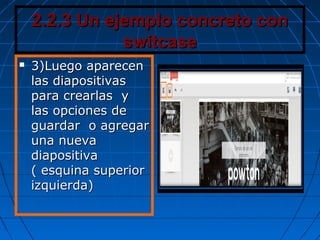 2.2.3 Un ejemplo concreto con2.2.3 Un ejemplo concreto con
switcaseswitcase
 3)Luego aparecen3)Luego aparecen
las diapositivaslas diapositivas
para crearlas ypara crearlas y
las opciones delas opciones de
guardar o agregarguardar o agregar
una nuevauna nueva
diapositivadiapositiva
( esquina superior( esquina superior
izquierda)izquierda)
 