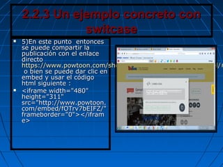 2.2.3 Un ejemplo concreto con2.2.3 Un ejemplo concreto con
switcaseswitcase
 5)En este punto entonces5)En este punto entonces
se puede compartir lase puede compartir la
publicación con el enlacepublicación con el enlace
directodirecto
https://www.powtoon.com/show/fOTrv7bEIFZ/ejemplo1ismael/#https://www.powtoon.com/show/fOTrv7bEIFZ/ejemplo1ismael/#
o bien se puede dar clic eno bien se puede dar clic en
embed y usar el códigoembed y usar el código
html siguiente :html siguiente :
 <iframe width="480"<iframe width="480"
height="311"height="311"
src="http://www.powtoon.src="http://www.powtoon.
com/embed/fOTrv7bEIFZ/"com/embed/fOTrv7bEIFZ/"
frameborder="0"></iframframeborder="0"></ifram
e>e>
 