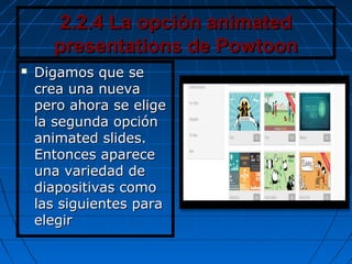 2.2.4 La opción animated2.2.4 La opción animated
presentations de Powtoonpresentations de Powtoon
 Digamos que seDigamos que se
crea una nuevacrea una nueva
pero ahora se eligepero ahora se elige
la segunda opciónla segunda opción
animated slides.animated slides.
Entonces apareceEntonces aparece
una variedad deuna variedad de
diapositivas comodiapositivas como
las siguientes paralas siguientes para
elegirelegir
 