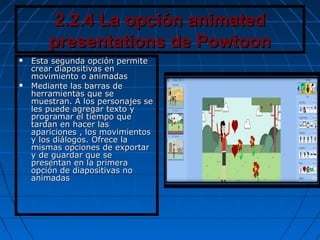 2.2.4 La opción animated2.2.4 La opción animated
presentations de Powtoonpresentations de Powtoon
 Esta segunda opción permiteEsta segunda opción permite
crear diapositivas encrear diapositivas en
movimiento o animadasmovimiento o animadas
 Mediante las barras deMediante las barras de
herramientas que seherramientas que se
muestran. A los personajes semuestran. A los personajes se
les puede agregar texto yles puede agregar texto y
programar el tiempo queprogramar el tiempo que
tardan en hacer lastardan en hacer las
apariciones , los movimientosapariciones , los movimientos
y los diálogos. Ofrece lay los diálogos. Ofrece la
mismas opciones de exportarmismas opciones de exportar
y de guardar que sey de guardar que se
presentan en la primerapresentan en la primera
opción de diapositivas noopción de diapositivas no
animadasanimadas
 