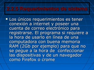 2.2.5 Requerimientos de sistema2.2.5 Requerimientos de sistema
 Los únicos requerimientos es tenerLos únicos requerimientos es tener
conexión a internet y poseer unaconexión a internet y poseer una
cuenta de correo electrónico paracuenta de correo electrónico para
registrarse. El programa si requiere aregistrarse. El programa si requiere a
la hora de usarlo en línea de unala hora de usarlo en línea de una
computadora con buena memoriacomputadora con buena memoria
RAM (2Gb por ejemplo) para que noRAM (2Gb por ejemplo) para que no
se pegue a la hora de confeccionarse pegue a la hora de confeccionar
las dispositivas y de un navegadorlas dispositivas y de un navegador
como Firefox o cromecomo Firefox o crome
 