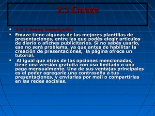 2.3 Emaze2.3 Emaze
 2.3.1 Breve Descripción2.3.1 Breve Descripción
 Emaze tiene algunas de las mejores plantillas deEmaze tiene algunas de las mejores plantillas de
presentaciones, entre las que podés elegir artículospresentaciones, entre las que podés elegir artículos
de diario o afiches publicitarios. Si no sabés usarlo,de diario o afiches publicitarios. Si no sabés usarlo,
eso no será problema, ya que antes de habilitar laeso no será problema, ya que antes de habilitar la
creación de presentaciones, la página ofrece uncreación de presentaciones, la página ofrece un
tutorial.tutorial.
 Al igual que otras de las opciones mencionadas,Al igual que otras de las opciones mencionadas,
tiene una versión gratuita con uso limitado o unatiene una versión gratuita con uso limitado o una
paga mensualmente. Una de sus ventajas principalespaga mensualmente. Una de sus ventajas principales
es el poder agregarle una contraseña a tuses el poder agregarle una contraseña a tus
presentaciones, y enviarlas por mail o compartirlaspresentaciones, y enviarlas por mail o compartirlas
en las redes sociales.en las redes sociales.
 