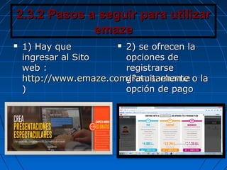 2.3.2 Pasos a seguir para utilizar2.3.2 Pasos a seguir para utilizar
emazeemaze
 1) Hay que1) Hay que
ingresar al Sitoingresar al Sito
web :web :
http://www.emaze.com/?emazehomehttp://www.emaze.com/?emazehome
))
 2) se ofrecen la2) se ofrecen la
opciones deopciones de
registrarseregistrarse
gratuitamente o lagratuitamente o la
opción de pagoopción de pago
 
