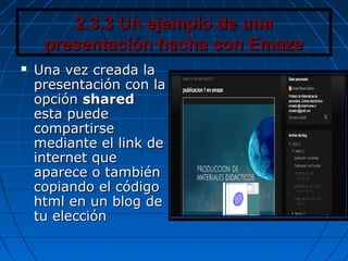 2.3.3 Un ejemplo de una2.3.3 Un ejemplo de una
presentación hecha con Emazepresentación hecha con Emaze
 Una vez creada laUna vez creada la
presentación con lapresentación con la
opciónopción sharedshared
esta puedeesta puede
compartirsecompartirse
mediante el link demediante el link de
internet queinternet que
aparece o tambiénaparece o también
copiando el códigocopiando el código
html en un blog dehtml en un blog de
tu eleccióntu elección
 
