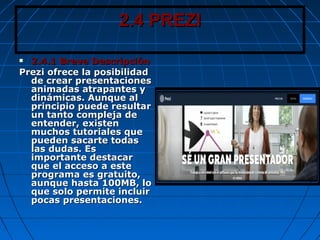 2.4 PREZI2.4 PREZI
 2.4.1 Breve Descripción2.4.1 Breve Descripción
Prezi ofrece la posibilidadPrezi ofrece la posibilidad
de crear presentacionesde crear presentaciones
animadas atrapantes yanimadas atrapantes y
dinámicas. Aunque aldinámicas. Aunque al
principio puede resultarprincipio puede resultar
un tanto compleja deun tanto compleja de
entender, existenentender, existen
muchos tutoriales quemuchos tutoriales que
pueden sacarte todaspueden sacarte todas
las dudas. Eslas dudas. Es
importante destacarimportante destacar
que el acceso a esteque el acceso a este
programa es gratuito,programa es gratuito,
aunque hasta 100MB, loaunque hasta 100MB, lo
que solo permite incluirque solo permite incluir
pocas presentaciones.pocas presentaciones.
 