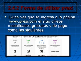 2.4.2 Forma de utilizar prezi2.4.2 Forma de utilizar prezi
 1)Una vez que se ingresa a la página1)Una vez que se ingresa a la página
www.prezi.comwww.prezi.com el sitio ofreceel sitio ofrece
modalidades gratuitas y de pagomodalidades gratuitas y de pago
como las siguientescomo las siguientes
 
