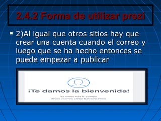 2.4.2 Forma de utilizar prezi2.4.2 Forma de utilizar prezi
 2)Al igual que otros sitios hay que2)Al igual que otros sitios hay que
crear una cuenta cuando el correo ycrear una cuenta cuando el correo y
luego que se ha hecho entonces seluego que se ha hecho entonces se
puede empezar a publicarpuede empezar a publicar
 