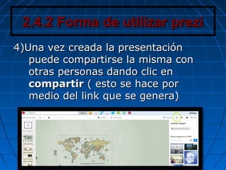 2.4.2 Forma de utilizar prezi2.4.2 Forma de utilizar prezi
4)Una vez creada la presentación4)Una vez creada la presentación
puede compartirse la misma conpuede compartirse la misma con
otras personas dando clic enotras personas dando clic en
compartircompartir ( esto se hace por( esto se hace por
medio del link que se genera)medio del link que se genera)
 