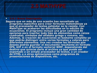2.5 MATHYPE2.5 MATHYPE
 2.4.1 Breve Descripción2.4.1 Breve Descripción
Seguro que en más de una ocasión has necesitado unSeguro que en más de una ocasión has necesitado un
programa específico para crear fórmulas matemáticas yaprograma específico para crear fórmulas matemáticas ya
que el procesador de textos estándar se te resiste. Conque el procesador de textos estándar se te resiste. Con
MathType se acabaron las dificultades en la edición deMathType se acabaron las dificultades en la edición de
ecuaciones. El programa incluye una gran cantidad deecuaciones. El programa incluye una gran cantidad de
opciones para insertar todo tipo de elementos como raícesopciones para insertar todo tipo de elementos como raíces
cuadradas, símbolos del alfabeto griego y romano, etc.cuadradas, símbolos del alfabeto griego y romano, etc.
Además, la creación de ecuaciones es bastante completa yaAdemás, la creación de ecuaciones es bastante completa ya
que podrás distinguir entre varios formatos y colores paraque podrás distinguir entre varios formatos y colores para
diferentes elementos. Una vez creadas las fórmulas quediferentes elementos. Una vez creadas las fórmulas que
desees podrás guardar el documento resultante en formatodesees podrás guardar el documento resultante en formato
EPS, GIF o en el formato vectorial WMF, dependiendo delEPS, GIF o en el formato vectorial WMF, dependiendo del
destino que quieras darle al archivo ya que puede serdestino que quieras darle al archivo ya que puede ser
exportado a un simple procesador de textos, a un creadorexportado a un simple procesador de textos, a un creador
de HTML o a otras aplicaciones como programas dede HTML o a otras aplicaciones como programas de
presentaciones de diapositivas, etc.presentaciones de diapositivas, etc.
 