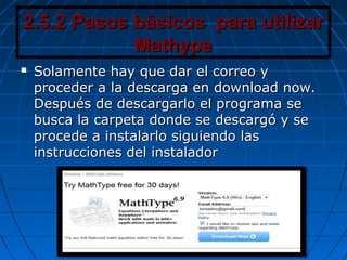 2.5.2 Pasos básicos para utilizar2.5.2 Pasos básicos para utilizar
MathypeMathype
 Solamente hay que dar el correo ySolamente hay que dar el correo y
proceder a la descarga en download now.proceder a la descarga en download now.
Después de descargarlo el programa seDespués de descargarlo el programa se
busca la carpeta donde se descargó y sebusca la carpeta donde se descargó y se
procede a instalarlo siguiendo lasprocede a instalarlo siguiendo las
instrucciones del instaladorinstrucciones del instalador
 